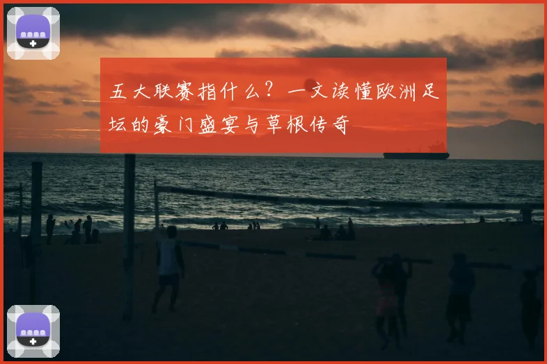 五大联赛指什么?一文读懂欧洲足坛的豪门盛宴与草根传奇