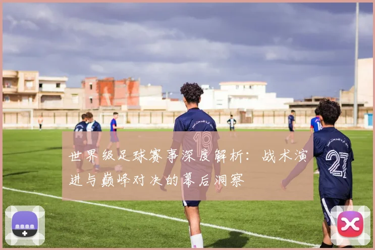 世界级足球赛事深度解析：战术演进与巅峰对决的幕后洞察