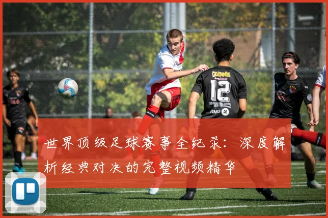 世界顶级足球赛事全纪录:深度解析经典对决的完整视频精华