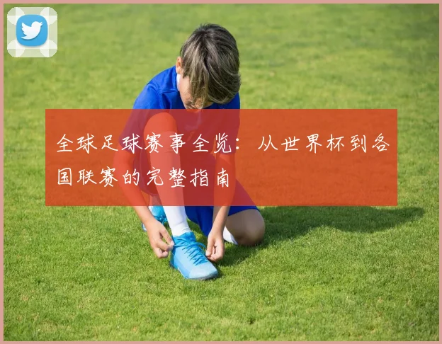 全球足球赛事全览：从世界杯到各国联赛的完整指南